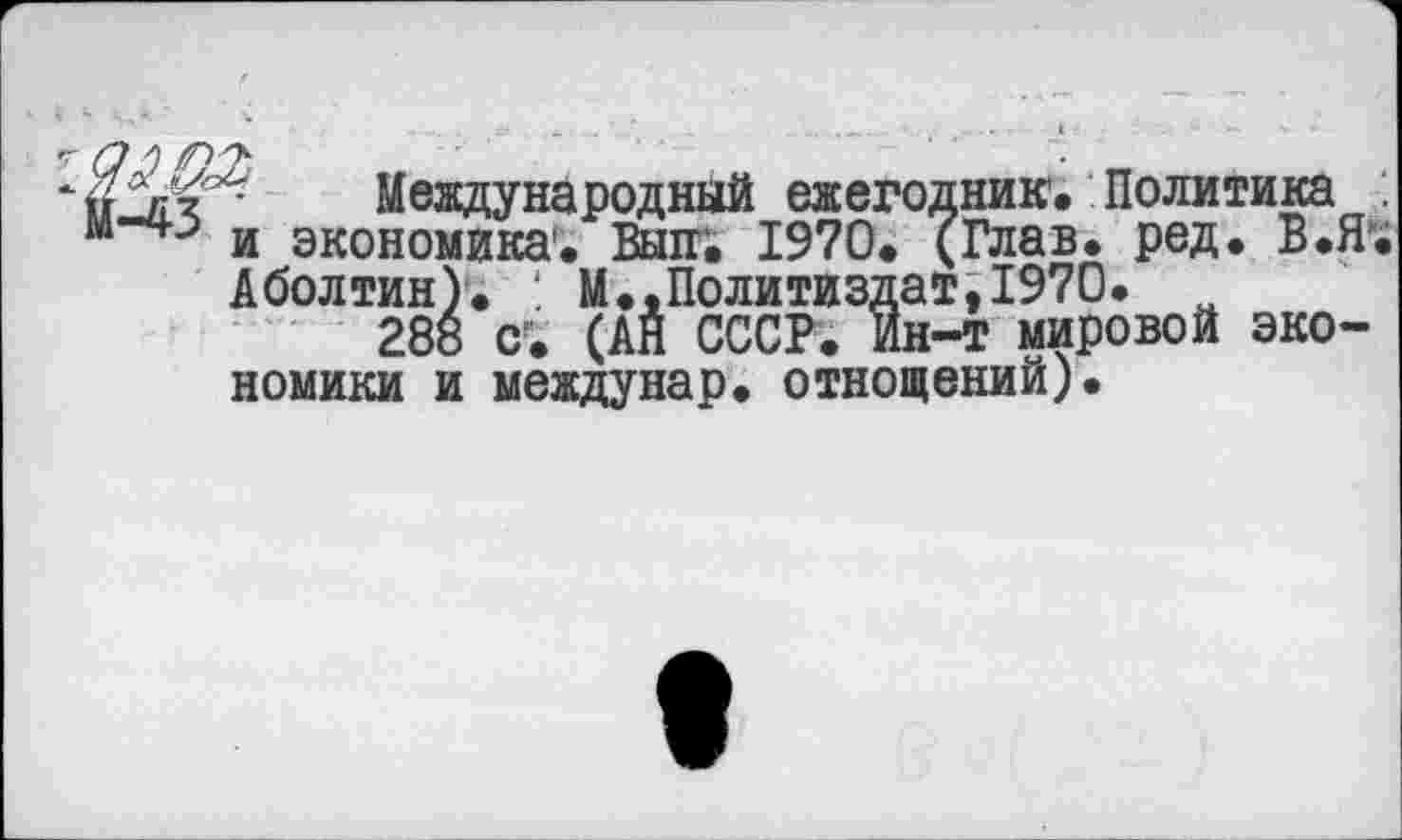 ﻿по'- Международный ежегодник. Политика и экономика*. Вып. 1970. (Глав. ред. В.Я Аболтин). М.,Политиздат,1970.
288 с. (АЙ СССР. Ин-т мировой экономики и междунар. отнощений).